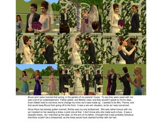 Bruce and I were married that spring, in the garden of my parents’ house. To say they were upset with me
was a bit of an understatement. Father yelled, and Mother cried, and they wouldn’t speak to me for days.
Even Gilbert tried to convince me to change my mind, but it was made up. I wanted to be Mrs. Thorne, and
that would keep Bruce from going off to the front. It was a win-win situation, as far as I was concerned.
Since Alice had already gotten married, Shirley was my only bridesmaid. She was rather furious with me,
as I insisted on her wearing a dress, a pink one at that. I don’t know why she made such a fuss. It was a
beautiful dress. As I marched up the aisle, on the arm of my father, I thought that it was probably fortuitous
that Alice couldn’t be a bridesmaid, as the dress would have clashed horribly with her hair.
 