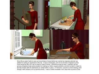 Since Bruce wasn’t able to save up to purchase a house before we married as originally planned, we
settled for renting an apartment in the city. It was a small place, and not at all what I imagined my first
home would be like, but I did my best to make it homey. While Bruce was at work, I cleaned, did the
grocery shopping (I was quite excellent at making our ration coupons stretch), and did my best to make his
favorite recipes with the restrictions on certain items in place. If I had time, I would do a bit of sewing, even
though it was certainly not my favorite activity. I was a model housewife, and I was ever so proud of that.
 