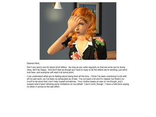 Dearest Nick,
Don’t you worry one bit about short letters. As long as you write regularly so that we know you’re doing
okay, we’ll be happy. And don’t feel as though you have to reply to all the letters we’re sending; just send
one here, and everyone will read it at some point.
I can understand what you’re feeling about being tired all the time. I think I’ve been overdoing it a bit with
all my war work, as I’ve been so exhausted as of late. I’ve cut back a bit and it’s helped, but there’s so
much to be done that I can’t help myself sometimes. Your mother keeps an eye on me though, and I
suspect she’s been refusing some invitations on my behalf. I don’t mind, though. I have a hard time saying
no when it comes to the war effort.
 