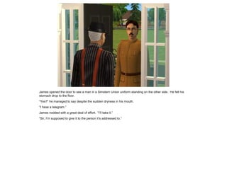 James opened the door to see a man in a Simstern Union uniform standing on the other side. He felt his
stomach drop to the floor.
“Yes?” he managed to say despite the sudden dryness in his mouth.
“I have a telegram.”
James nodded with a great deal of effort. “I’ll take it.”
“Sir, I’m supposed to give it to the person it’s addressed to.”
 