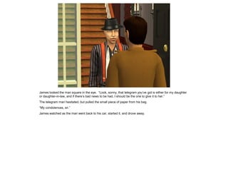 James looked the man square in the eye. “Look, sonny, that telegram you’ve got is either for my daughter
or daughter-in-law, and if there’s bad news to be had, I should be the one to give it to her.”
The telegram man hesitated, but pulled the small piece of paper from his bag.
“My condolences, sir.”
James watched as the man went back to his car, started it, and drove away.
 