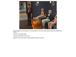 James stepped into the living room. All conversation in the room ceased when they saw the expression on
his face.
“James?” Cindy asked softly.
“That was the Simstern Union man.”
Everyone in the room drew in a sharp breath at the same moment.
 