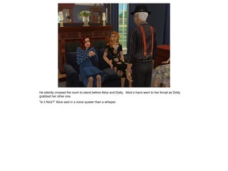 He silently crossed the room to stand before Alice and Dotty. Alice’s hand went to her throat as Dotty
grabbed her other one.
“Is it Nick?” Alice said in a voice quieter than a whisper.
 