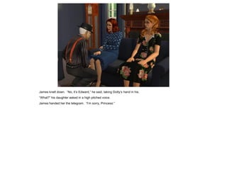 James knelt down. “No, it’s Edward,” he said, taking Dotty’s hand in his.
“What?” his daughter asked in a high pitched voice.
James handed her the telegram. “I’m sorry, Princess.”
 