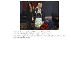 Cindy rushed forward, gently shaking Dotty’s limp form. “She’s passed out.”
James sighed. “Probably the best thing for her right now. I’ll carry her upstairs.”
He scooped his daughter into his arms like he had done when she was a little girl. He carried her out of the
room, Cindy following at his heals.
 