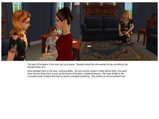 The rest of the ladies in the room got up to leave. Rosalie looked like she wanted to say something, but
thought better of it.
Alice followed them to the door, smiling politely. As soon as she closed it softly behind them, she went
back into the living room to pick up the pieces of Rosalie’s shattered teacup. Her eyes drifted to the
crumpled scrap of paper that had so quickly changed everything. She picked up and smoothed it out.
 