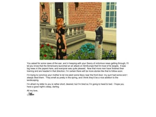 You asked for some news of the war, and in keeping with your theory of victorious news getting through, I’ll
let you know that the Simericans launched an air attack on SimEurope that hit most of its targets. It was
big news in the papers here, and everyone was quite pleased. Now that more men have finished their
training and are headed in that direction, I’m certain there will be more stories like that to follow soon.
I’m trying to convince your mother to let me plant some lilacs near the front door; my aunt had some and I
always liked them. They smell so pretty in the spring, and I think they’d be a nice addition to the
landscaping.
I’m afraid my letter to you is rather short, dearest, but I’m tired so I’m going to head to bed. I hope you
have a good night’s sleep, darling.
All my love,
Alice
 