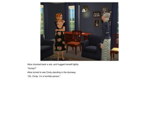 Alice chocked back a sob, and hugged herself tightly.
“Honey?”
Alice turned to see Cindy standing in the doorway.
“Oh, Cindy, I’m a horrible person.”
 