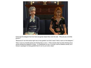 Cindy took the telegram from her hand and gently helped Alice onto the sofa. “Why are you a horrible
person?”
“Because all I can think about right now is how grateful I am that it wasn’t Nick’s name on that telegram.”
“Alice, if you’re a horrible person for thinking that, so am I. That’s exactly what I’ve been thinking since
James handed the telegram to Dotty. I’m heartbroken for her, of course, and for Edward’s family, but I
refuse to apologize for being grateful that it’s not my son who’s dead.”
 