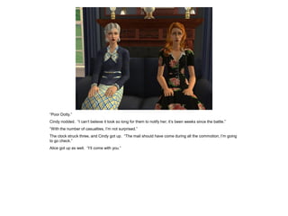“Poor Dotty.”
Cindy nodded. “I can’t believe it took so long for them to notify her; it’s been weeks since the battle.”
“With the number of casualties, I’m not surprised.”
The clock struck three, and Cindy got up. “The mail should have come during all the commotion; I’m going
to go check.”
Alice got up as well. “I’ll come with you.”
 
