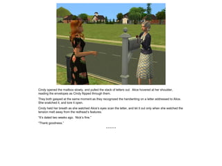Cindy opened the mailbox slowly, and pulled the stack of letters out. Alice hovered at her shoulder,
reading the envelopes as Cindy flipped through them.
They both gasped at the same moment as they recognized the handwriting on a letter addressed to Alice.
She snatched it, and tore it open.
Cindy held her breath as she watched Alice’s eyes scan the letter, and let it out only when she watched the
tension melt away from the redhead’s features.
“It’s dated two weeks ago. Nick’s fine.”
“Thank goodness.”
* * * * *
 