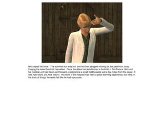 Nick wiped his brow. The summer sun was hot, and he’d not stopped moving for the past hour, busy
triaging the latest batch of casualties. Once the Allies had established a foothold in SimFrance, Nick and
his medical unit had been sent forward, establishing a small field hospital just a few miles from the coast. It
was hard work, but Nick liked it. His work in the hospital had been a great learning experience, but here, in
the thick of things, he really felt like he had a purpose.
 
