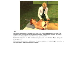 “Doc!”
Nick couldn’t help but smile a little, even in the midst of the chaos. He was a doctor now, even if his
promotion hadn’t gone through yet, a fact that bothered Nick. Still, paperwork took time. He hoped it
wouldn’t be much longer before he saw his name on a promotions list.
He hurried over to where one of the orderlies knelt by a wounded man. “He’s bad off, doc. Can you do
anything for him?”
Nick knelt down to examine the soldier closer. His injuries were bad, and his breathing far too shallow. As
Nick was checking for a pulse, the breathing ceased.
 