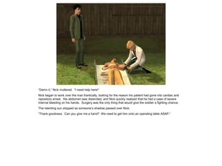 “Damn it,” Nick muttered. “I need help here!”
Nick began to work over the man frantically, looking for the reason his patient had gone into cardiac and
repository arrest. His abdomen was distended, and Nick quickly realized that he had a case of severe
internal bleeding on his hands. Surgery was the only thing that would give the soldier a fighting chance.
The relenting sun stopped as someone’s shadow passed over Nick.
“Thank goodness. Can you give me a hand? We need to get him onto an operating table ASAP.”
 