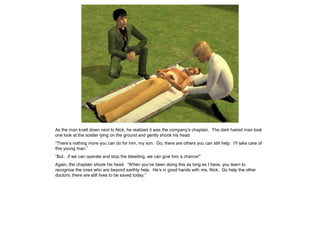 As the man knelt down next to Nick, he realized it was the company’s chaplain. The dark haired man took
one look at the soldier lying on the ground and gently shook his head.
“There’s nothing more you can do for him, my son. Go, there are others you can still help. I’ll take care of
this young man.”
“But…if we can operate and stop the bleeding, we can give him a chance!”
Again, the chaplain shook his head. “When you’ve been doing this as long as I have, you learn to
recognize the ones who are beyond earthly help. He’s in good hands with me, Nick. Go help the other
doctors; there are still lives to be saved today.”
 