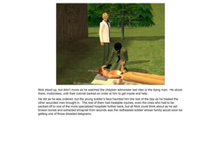 Nick stood up, but didn’t move as he watched the chaplain administer last rites to the dying man. He stood
there, motionless, until their colonel barked an order at him to get inside and help.
He did as he was ordered, but the young soldier’s face haunted him the rest of the day as he treated the
other wounded men brought in. The rest of them had treatable injuries, even the ones who had to be
packed off to one of the more specialized hospitals further back, but all Nick could think about as he set
broken bones and extracted shrapnel from wounds was the redheaded soldier whose family would soon be
getting one of those dreaded telegrams.
 