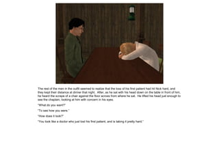The rest of the men in the outfit seemed to realize that the loss of his first patient had hit Nick hard, and
they kept their distance at dinner that night. After, as he sat with his head down on the table in front of him,
he heard the scrape of a chair against the floor across from where he sat. He lifted his head just enough to
see the chaplain, looking at him with concern in his eyes.
“What do you want?”
“To see how you were.”
“How does it look?”
“You look like a doctor who just lost his first patient, and is taking it pretty hard.”
 