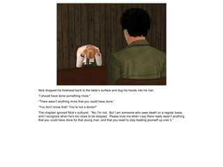 Nick dropped his forehead back to the table’s surface and dug his hands into his hair.
“I should have done something more.”
“There wasn’t anything more that you could have done.”
“You don’t know that! You’re not a doctor!”
The chaplain ignored Nick’s outburst. “No, I’m not. But I am someone who sees death on a regular basis,
and I recognize when he’s too close to be stopped. Please trust me when I say there really wasn’t anything
that you could have done for that young man, and that you need to stop beating yourself up over it.”
 