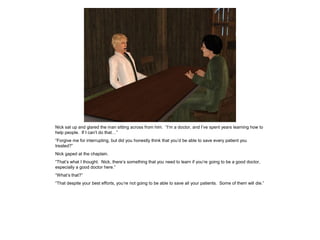 Nick sat up and glared the man sitting across from him. “I’m a doctor, and I’ve spent years learning how to
help people. If I can’t do that…”
“Forgive me for interrupting, but did you honestly think that you’d be able to save every patient you
treated?”
Nick gaped at the chaplain.
“That’s what I thought. Nick, there’s something that you need to learn if you’re going to be a good doctor,
especially a good doctor here.”
“What’s that?”
“That despite your best efforts, you’re not going to be able to save all your patients. Some of them will die.”
 