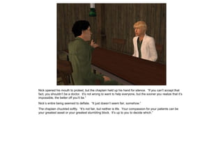 Nick opened his mouth to protest, but the chaplain held up his hand for silence. “If you can’t accept that
fact, you shouldn’t be a doctor. It’s not wrong to want to help everyone, but the sooner you realize that it’s
impossible, the better off you’ll be.”
Nick’s entire being seemed to deflate. “It just doesn’t seem fair, somehow.”
The chaplain chuckled softly. “It’s not fair, but neither is life. Your compassion for your patients can be
your greatest asset or your greatest stumbling block. It’s up to you to decide which.”
 