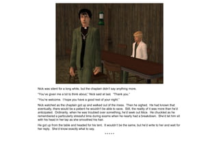 Nick was silent for a long while, but the chaplain didn’t say anything more.
“You’ve given me a lot to think about,” Nick said at last. “Thank you.”
“You’re welcome. I hope you have a good rest of your night.”
Nick watched as the chaplain got up and walked out of the mess. Then he sighed. He had known that
eventually, there would be a patient he wouldn’t be able to save. Still, the reality of it was more than he’d
anticipated. Ordinarily, when he was troubled over something, he’d seek out Alice. He chuckled as he
remembered a particularly stressful time during exams when he nearly had a breakdown. She’d let him sit
with his head in her lap as she smoothed his hair.
He got up from the table and headed for his tent. It wouldn’t be the same, but he’d write to her and wait for
her reply. She’d know exactly what to say.
* * * * *
 