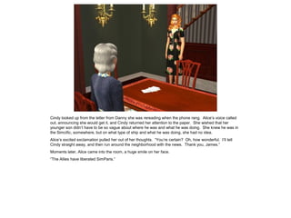 Cindy looked up from the letter from Danny she was rereading when the phone rang. Alice’s voice called
out, announcing she would get it, and Cindy returned her attention to the paper. She wished that her
younger son didn’t have to be so vague about where he was and what he was doing. She knew he was in
the Simcific, somewhere, but on what type of ship and what he was doing, she had no idea.
Alice’s excited exclamation pulled her out of her thoughts. “You’re certain? Oh, how wonderful. I’ll tell
Cindy straight away, and then run around the neighborhood with the news. Thank you, James.”
Moments later, Alice came into the room, a huge smile on her face.
“The Allies have liberated SimParis.”
 