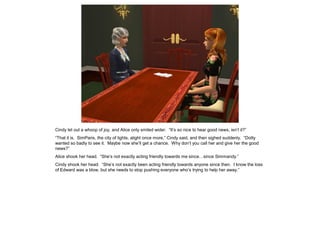 Cindy let out a whoop of joy, and Alice only smiled wider. “It’s so nice to hear good news, isn’t it?”
“That it is. SimParis, the city of lights, alight once more,” Cindy said, and then sighed suddenly. “Dotty
wanted so badly to see it. Maybe now she’ll get a chance. Why don’t you call her and give her the good
news?”
Alice shook her head. “She’s not exactly acting friendly towards me since…since Simmandy.”
Cindy shook her head. “She’s not exactly been acting friendly towards anyone since then. I know the loss
of Edward was a blow, but she needs to stop pushing everyone who’s trying to help her away.”
 