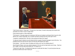 “I don’t know if that’s it,” Alice said. “If it were me in her shoes, I’d want to stay away from anyone who
reminded me of what I could no longer have.”
Cindy looked puzzled, so Alice elaborated.
“Think about it. She gets snippy at me because I still have my husband, and beyond that I have his child.
Steven and I, Steven especially, are a constant reminder of things that she’ll never get to have.”
“I suppose I understand that. But why is she pushing her father and I away?’
“In case you haven’t noticed, you and James act like a couple of lovesick teenagers most of the time. You
probably remind her that she won’t get to be that way with Edward ever again.”
Cindy sighed. “I don’t like it when my babies are hurting, and I can’t do anything about it.”
Alice thought of Steven, who was upstairs sleeping in his crib, and her heart when out to Cindy. “She’ll let
you in again, once the initial shock wears off. I’m certain of it.”
“I hope you’re right, Alice. Go ahead and make your rounds with the news; I’m sure the phone lines are
jammed so half the town hasn’t heard yet.”
* * * * *
 