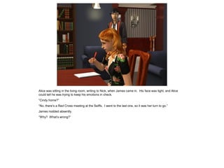 Alice was sitting in the living room, writing to Nick, when James came in. His face was tight, and Alice
could tell he was trying to keep his emotions in check.
“Cindy home?”
“No, there’s a Red Cross meeting at the Seiffs. I went to the last one, so it was her turn to go.”
James nodded absently.
“Why? What’s wrong?”
 