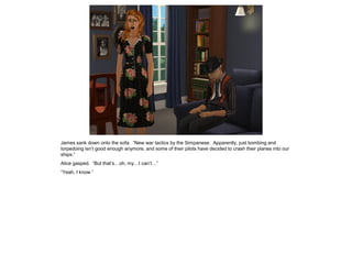 James sank down onto the sofa. “New war tactics by the Simpanese. Apparently, just bombing and
torpedoing isn’t good enough anymore, and some of their pilots have decided to crash their planes into our
ships.”
Alice gasped. “But that’s…oh, my…I can’t…”
“Yeah, I know.”
 