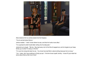 Alice looked at him as James stared into the fireplace.
“You’re worried about Danny.”
James nodded. “I wish I knew where he was, and that he’d write more often.”
“I’m surprised he didn’t build letter writing into his daily plan.”
James let out a laugh. “Me too. Boy had every inch of his life all mapped out, and he forgets to put ‘keep
family up on what I’m doing’ on the list.”
“I’m sure he’s doing the best he can. You know how bad Nick is about writing because he’s so busy.”
“I do. Listen, don’t say anything to Cindy just yet. I’ll let her know myself, shortly. I know it’ll just make her
worry about Danny that much more.”
 