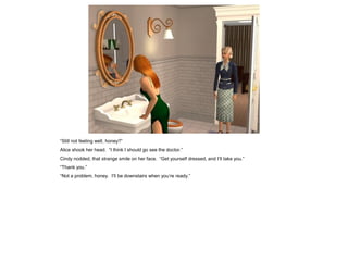 “Still not feeling well, honey?”
Alice shook her head. “I think I should go see the doctor.”
Cindy nodded, that strange smile on her face. “Get yourself dressed, and I’ll take you.”
“Thank you.”
“Not a problem, honey. I’ll be downstairs when you’re ready.”
 