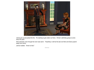 James got up and poked the fire. “It’s starting to get colder out there. Winter’s definitely going to come
early this year.”
Alice shivered, even though the room was warm. “Hopefully, it will be the last one Nick and Danny spend
away from home.
James nodded. “Amen to that.”
* * * * *
 