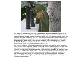 Nick blew on his hands, trying to warm them. It was the end of December, maybe even January, and the
woods in Simdennes were cold. Damn cold. If he’d been at home, there would be a warm fire and a pot of
hot coffee waiting for him after spending so much time outside. Here, there was only his winter uniform and
a few wool blankets to keep the chill away. For a moment, he let himself think of Alice and the farmhouse
back home. His father was probably sitting in the living room, reading the paper while his mother tried to
swipe the sections he was looking at. Alice would be on the floor, playing with the baby. Nick shook his
head slightly. The baby, as he kept referring to his son, was nearly three years old. He would be walking
and talking now. He was missing it, and the thought made him sad.
With that, Nick brought his thoughts back to the present. He reached up to adjust his helmet, feeling the
raised red cross painted on the side. That was the reason he was here, in the forest where the battle raged
and not back a few miles at the aid station where he should have been. Heavy fighting had meant heavy
casualties, and one of them had been a unit’s medic. A replacement was on the way, but he wouldn’t arrive
for a few days, and the unit couldn’t do without a medic for that long. Nick, being the lowest ranking soldier,
had drawn the short straw and had been sent forward. So far, the unit he was with had been giving more
than they had been getting. Mostly, he was making sure that the men didn’t suffer from frostbite and
hypothermia. But the forest had gotten quiet over the past few hours. Too quiet. He knew something was
coming, but not what or when.
 