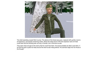 The shell exploding caused Nick to jump. The silence of the forest was gone, replaced with gunfire, booms
of explosions, and people screaming orders. When the initial shock of the first explosion wore off, Nick
could hear that the shouting was not only in Simlish, but in Simman as well.
They were close enough to the enemy that he could hear them. He would probably be able to see them, if
he had the guts to poke his head around the tree he was hiding behind. His stomach leapt into his throat at
the thought.
 