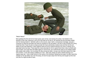 “Medic! Medic!”
Nick grabbed the first aid kit he’d been given upon arrival, and sprang into action. He headed in the
direction of the cries, weaving in and out of the trees as he did so. He reached the first wounded soldier,
and his training kicked in. Sprinkle sulfur on the wound, wrap it with a compression bandage, and get a
corpsman to drag the wounded man back for transport to the aid station. He had to stop himself from doing
more than that; it was his job to simply provide the most rudimentary medical care and then let the aid
station do the real treatment. It went against nearly all of his medical training to do next to nothing, but it
was what had to be done. There were too many wounded for him to spend more than a few moments with
each of them. He could hear the battle raging on around him, but it seemed far away as he treated soldier
after soldier after soldier. As he worked his way among the fallen, he saw men that were beyond his help.
One of them, a man who barely qualified as a man – Nick was certain he hadn’t started shaving on a
regular basis yet – had a bullet wound in the center of his forehead. Muttering the prayer he often heard the
chaplain at his aid station say over the dying, he tore his eyes away from the boy and sought out the next
one who he might be able to save.
 