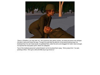 “Damn it, Bradford, you stay with me,” the corpsman was yelling at Nick. He heard the blond man whisper
his wife’s name and close his eyes. Though he could feel the warmth of the blood trickling down his
forehead from his own head would, he grabbed Nick under the arms and dragged him back. Soon enough,
he reached the evacuation point, where he collapsed.
Two of the medical personnel rushed forward, but he brushed them away. “Worry about him,” he said,
pointing at Nick. “He’s got a wife and little boy to go home to.”
 