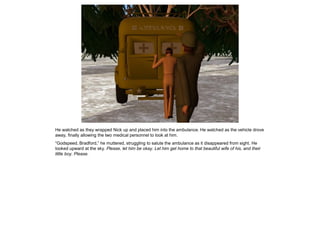 He watched as they wrapped Nick up and placed him into the ambulance. He watched as the vehicle drove
away, finally allowing the two medical personnel to look at him.
“Godspeed, Bradford,” he muttered, struggling to salute the ambulance as it disappeared from sight. He
looked upward at the sky. Please, let him be okay. Let him get home to that beautiful wife of his, and their
little boy. Please.
 