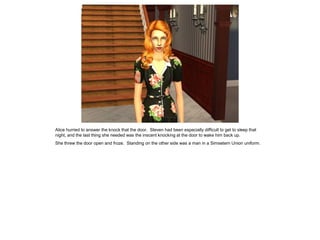 Alice hurried to answer the knock that the door. Steven had been especially difficult to get to sleep that
night, and the last thing she needed was the inscent knocking at the door to wake him back up.
She threw the door open and froze. Standing on the other side was a man in a Simsetern Union uniform.
 