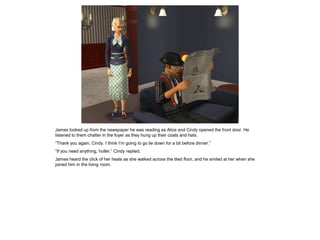 James looked up from the newspaper he was reading as Alice and Cindy opened the front door. He
listened to them chatter in the foyer as they hung up their coats and hats.
“Thank you again, Cindy. I think I’m going to go lie down for a bit before dinner.”
“If you need anything, holler,” Cindy replied.
James heard the click of her heals as she walked across the tiled floor, and he smiled at her when she
joined him in the living room.
 