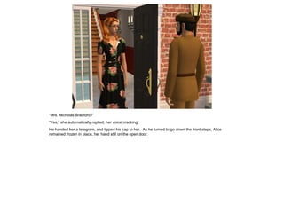 “Mrs. Nicholas Bradford?”
“Yes,” she automatically replied, her voice cracking.
He handed her a telegram, and tipped his cap to her. As he turned to go down the front steps, Alice
remained frozen in place, her hand still on the open door.
 