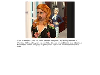 “Close the door, Alice,” Cindy said, coming in from the sewing room. “You’re letting all the heat out.”
When Alice didn’t move, Cindy went over and shut the door. Alice remained frozen in place, still staring at
the telegram in her hand. Cindy’s eye caught the piece of paper as well, and she too lost the ability to
move.
 