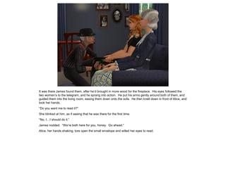 It was there James found them, after he’d brought in more wood for the fireplace. His eyes followed the
two women’s to the telegram, and he sprang into action. He put his arms gently around both of them, and
guided them into the living room, easing them down onto the sofa. He then knelt down in front of Alice, and
took her hands.
“Do you want me to read it?”
She blinked at him, as if seeing that he was there for the first time.
“No, I…I should do it.”
James nodded. “We’re both here for you, honey. Go ahead.”
Alice, her hands shaking, tore open the small envelope and willed her eyes to read.
 