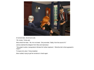 A moment later, she let out a sob.
“Oh, honey,” Cindy said.
Alice shook her head. “No, he’s not dead. Only wounded. Badly, from the sound of it.”
James snatched the telegram from Alice and read aloud.
“‘Wounded in action, transported to Simland for further treatment.’ What the hell is that supposed to
mean? ”
“It means he’s alive,” Cindy breathed.
Alice nodded, trying to get her emotions in check again.
 