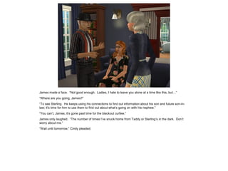 James made a face. “Not good enough. Ladies, I hate to leave you alone at a time like this, but…”
“Where are you going, James?”
“To see Sterling. He keeps using his connections to find out information about his son and future son-in-
law; it’s time for him to use them to find out about what’s going on with his nephew.”
“You can’t, James; it’s gone past time for the blackout curfew.”
James only laughed. “The number of times I’ve snuck home from Taddy or Sterling’s in the dark. Don’t
worry about me.”
“Wait until tomorrow,” Cindy pleaded.
 