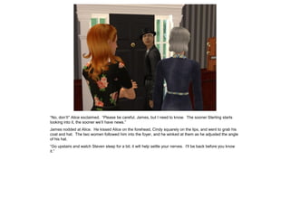 “No, don’t!” Alice exclaimed. “Please be careful, James, but I need to know. The sooner Sterling starts
looking into it, the sooner we’ll have news.”
James nodded at Alice. He kissed Alice on the forehead, Cindy squarely on the lips, and went to grab his
coat and hat. The two women followed him into the foyer, and he winked at them as he adjusted the angle
of his hat.
“Go upstairs and watch Steven sleep for a bit; it will help settle your nerves. I’ll be back before you know
it.”
 