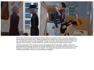 It didn’t take James long to duck along the familiar paths he’d treaded so often in his youth, and soon he
was knocking on the Alcott’s door. Sterling had pulled him inside quickly, and found out the reason for his
call. His best friend agreed to help immediately, though he did warn James that he wouldn’t be able to do
anything until the morning. James thanked him, and then hurried back to update Cindy and Alice.
The two women were in the nursery as James had suggested when he got back. Neither of them had
expected that Sterling would be able to do anything at that late hour, but knowing that he would be on it first
thing in the morning did offer them a bit of comfort. The adults went downstairs and did their best to eat
something resembling a meal, but no one really had an appetite.
 