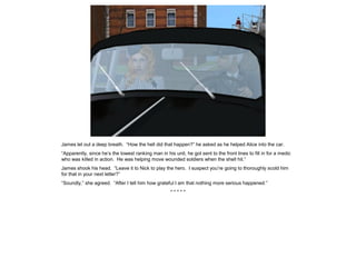 James let out a deep breath. “How the hell did that happen?” he asked as he helped Alice into the car.
“Apparently, since he’s the lowest ranking man in his unit, he got sent to the front lines to fill in for a medic
who was killed in action. He was helping move wounded soldiers when the shell hit.”
James shook his head. “Leave it to Nick to play the hero. I suspect you’re going to thoroughly scold him
for that in your next letter?”
“Soundly,” she agreed. “After I tell him how grateful I am that nothing more serious happened.”
* * * * *
 