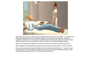 Nick awoke for the first time without the dull headache that he’d had since the incident. He stretched, and
checked his bedside table for any letters that might have come while he was sleeping. He wasn’t
supposed to read them on his own just yet, something about not straining his eyes because of the head
injury, but when Nick saw a new letter from Alice, he picked it up and started reading it anyway.
“Doctors do make the worst patients,” the nurse said as she came into the room with a tray of food.
Nick shrugged, and was pleased that the gesture only caused minimal discomfort. “It’s from my wife.”
The nurse clucked as she snatched the letter from his hands and set the food down. “I have it on good
authority that your reading restriction is going to go away once you’ve been checked out today, so how
about behaving yourself until then? The doctor was right behind me.”
 