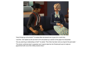 “How’d things go at the doctor?” he asked after she leaned over to give him a quick kiss.
“Just fine,” she replied as she sat next to him and picked up a section of the paper he’d discarded.
“Are you planning on elaborating on that?” he asked. “Poor Alice has been sick as a dog for the past week.”
“The doctor confirmed what I suspected, and I need to take her into Portsimouth soon to make an
appointment with one of the military doctors there.”
 